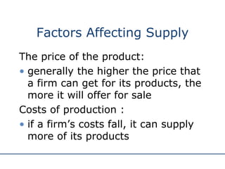 Factors Affecting Supply The price of the product:  generally the higher the price that a firm can get for its products, the more it will offer for sale  Costs of production : if a firm’s costs fall, it can supply more of its products 