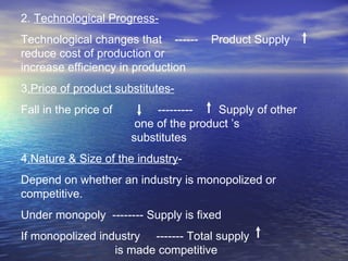2.  Technological Progress-   Technological changes that  ------  Product Supply  reduce cost of production or  increase efficiency in production  3 .Price of product substitutes-   Fall in the price of  ---------  Supply of other  one of the product ’s  substitutes  4 .Nature & Size of the industry - Depend on whether an industry is monopolized or competitive. Under monopoly  -------- Supply is fixed If monopolized industry  ------- Total supply  is made competitive  