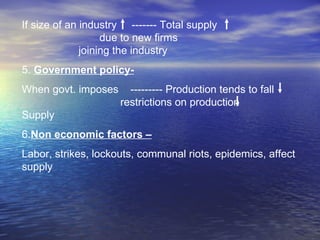 If size of an industry  ------- Total supply  due to new firms  joining the industry 5.  Government policy- When govt. imposes  --------- Production tends to fall  restrictions on production  Supply  6. Non economic factors – Labor, strikes, lockouts, communal riots, epidemics, affect supply 