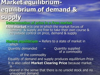 Market equilibrium-  equilibrium of demand & supply Determination of price in a Free market Free market –  is one in which the market forces of demand  & supply are free to take their own course & no outside control on price, demand & supply Market equilibrium  –  Refers to a state of market in which Quantity demanded  =  Quantity supplied  of a commodity  of the commodity Equality of demand and supply produces equilibrium Price  It is also called  Market Clearing Price  because market is cleared in the sense that there is no unsold stock and no unsupplied demand . 