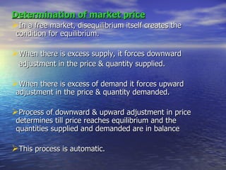 Determination of market price In a free market, disequilibrium itself creates the condition for equilibrium. When there is excess supply, it forces downward adjustment in the price & quantity supplied. When there is excess of demand it forces upward adjustment in the price & quantity demanded. Process of downward & upward adjustment in price determines till price reaches equilibrium and the quantities supplied and demanded are in balance This process is automatic. 