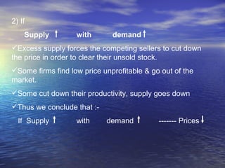 2) If  Supply  with  demand  Excess supply forces the competing sellers to cut down  the price in order to clear their unsold stock. Some firms find low price unprofitable & go out of the market. Some cut down their productivity, supply goes down Thus we conclude that :- If  Supply  with  demand  ------- Prices 