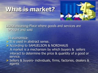 What is market?   Literal meaning- Place where goods and services are brought and sold In economics-   It is used in abstract sense. According to SAMUELSON & NORDHAUS  A market is a mechanism by which buyers &  sellers interact to determine the price & quantity of a good or service. Sellers & buyers- individuals, firms, factories, dealers & agents 