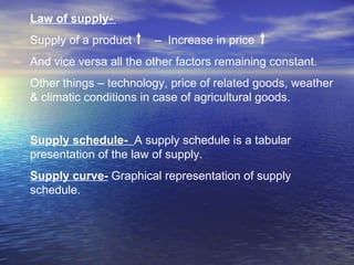 Law of supply-   Supply of a product  –  Increase in price  And vice versa all the other factors remaining constant.  Other things – technology, price of related goods, weather & climatic conditions in case of agricultural goods. Supply schedule-  A supply schedule is a tabular  presentation of the law of supply.  Supply curve-  Graphical representation of supply schedule. 