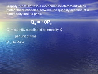Supply function-  It is a mathematical statement which states the relationship between the quantity supplied of a commodity and its price.  Q x  = 10P x Q x  = quantity supplied of commodity X per unit of time P x =  Its Price 