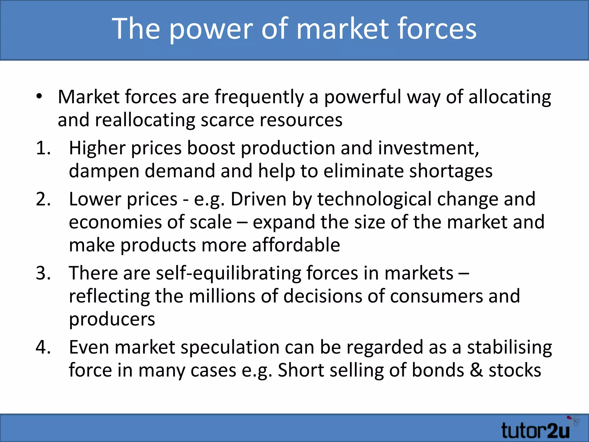 The power of market forces
• Market forces are frequently a powerful way of allocating
and reallocating scarce resources
1. Higher prices boost production and investment,
dampen demand and help to eliminate shortages
2. Lower prices - e.g. Driven by technological change and
economies of scale – expand the size of the market and
make products more affordable
3. There are self-equilibrating forces in markets –
reflecting the millions of decisions of consumers and
producers
4. Even market speculation can be regarded as a stabilising
force in many cases e.g. Short selling of bonds & stocks
 