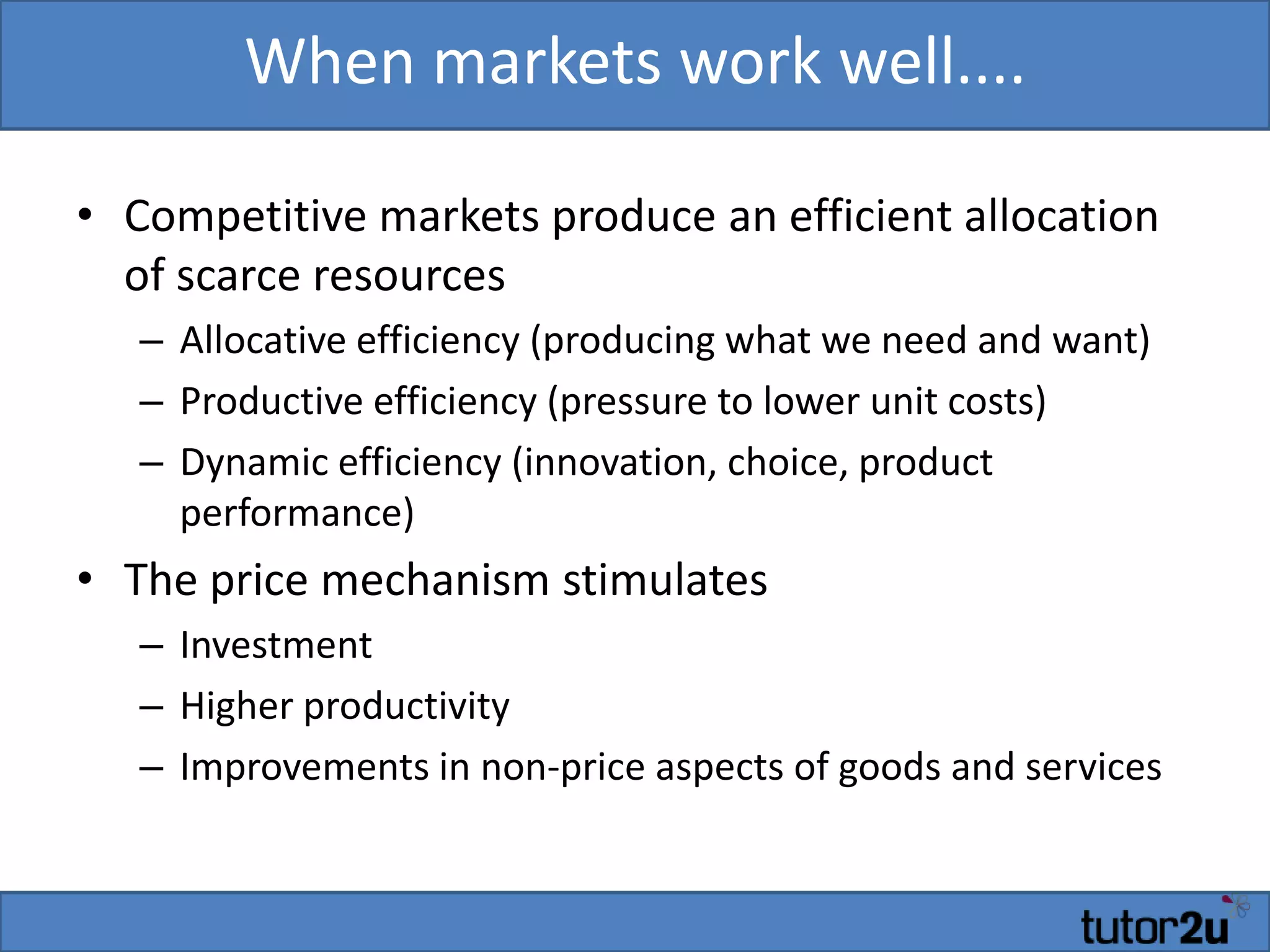 When markets work well....
• Competitive markets produce an efficient allocation
of scarce resources
– Allocative efficiency (producing what we need and want)
– Productive efficiency (pressure to lower unit costs)
– Dynamic efficiency (innovation, choice, product
performance)
• The price mechanism stimulates
– Investment
– Higher productivity
– Improvements in non-price aspects of goods and services
 