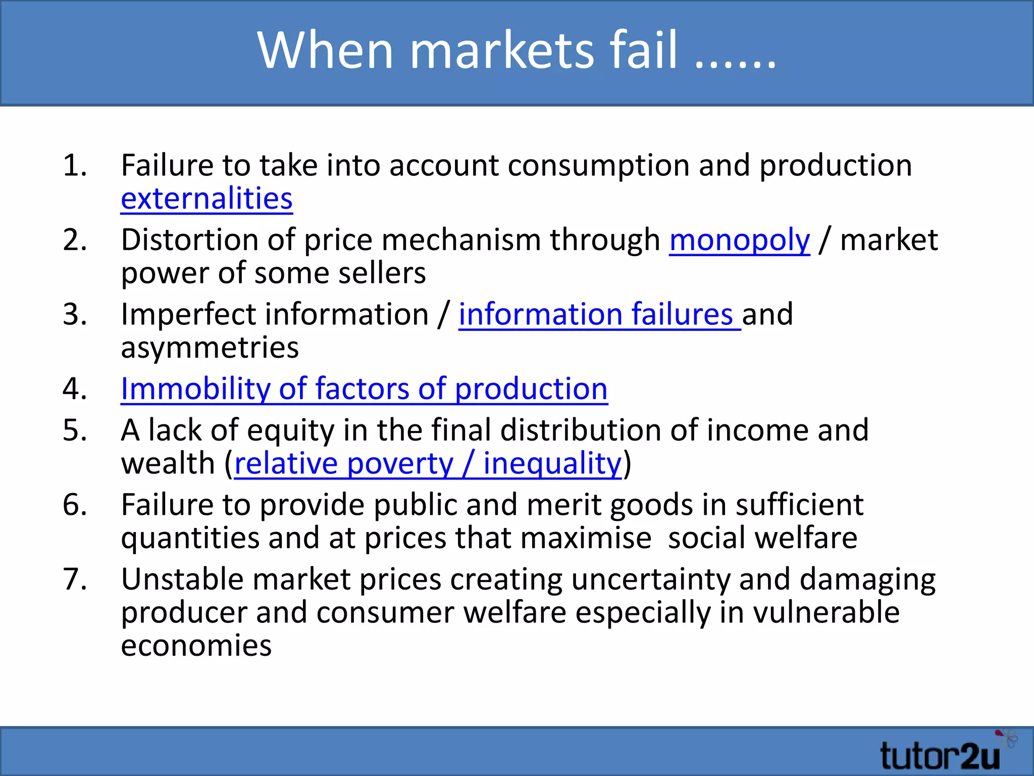 When markets fail ......
1. Failure to take into account consumption and production
externalities
2. Distortion of price mechanism through monopoly / market
power of some sellers
3. Imperfect information / information failures and
asymmetries
4. Immobility of factors of production
5. A lack of equity in the final distribution of income and
wealth (relative poverty / inequality)
6. Failure to provide public and merit goods in sufficient
quantities and at prices that maximise social welfare
7. Unstable market prices creating uncertainty and damaging
producer and consumer welfare especially in vulnerable
economies
 