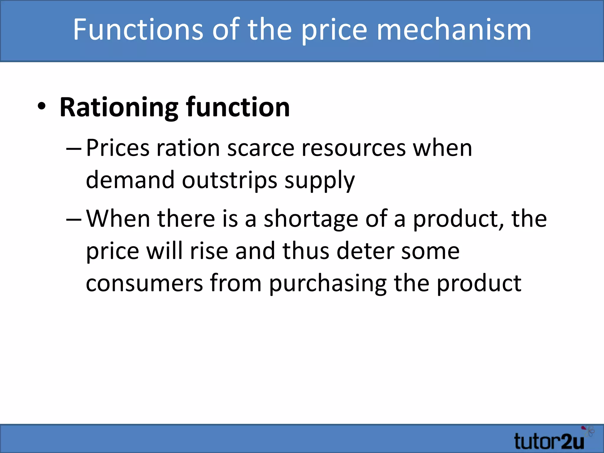 Functions of the price mechanism
• Rationing function
–Prices ration scarce resources when
demand outstrips supply
–When there is a shortage of a product, the
price will rise and thus deter some
consumers from purchasing the product
 