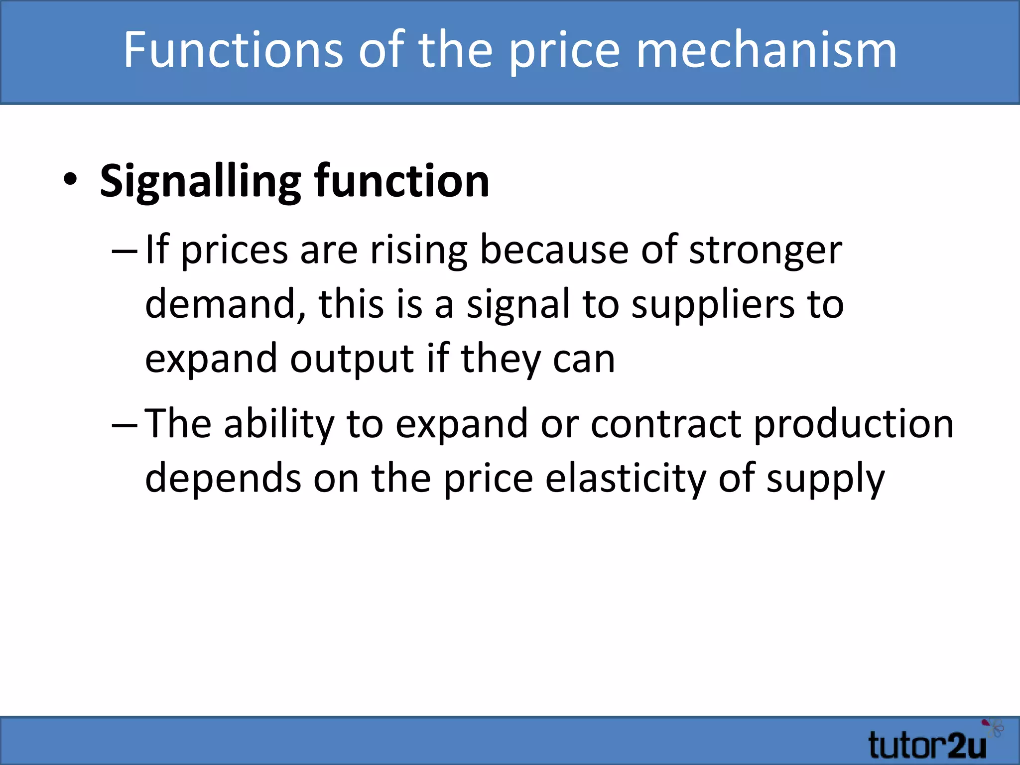 Functions of the price mechanism
• Signalling function
–If prices are rising because of stronger
demand, this is a signal to suppliers to
expand output if they can
–The ability to expand or contract production
depends on the price elasticity of supply
 