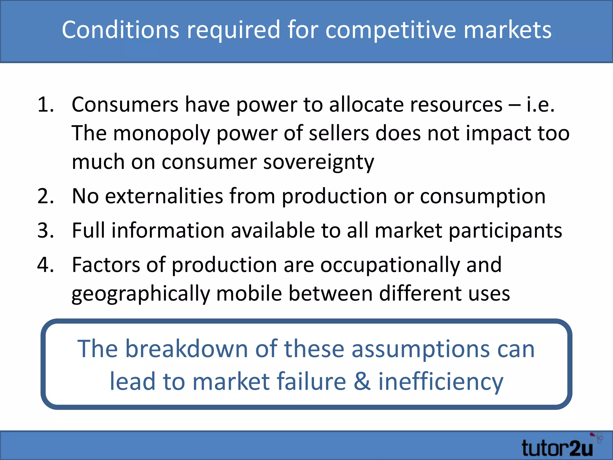 Conditions required for competitive markets
1. Consumers have power to allocate resources – i.e.
The monopoly power of sellers does not impact too
much on consumer sovereignty
2. No externalities from production or consumption
3. Full information available to all market participants
4. Factors of production are occupationally and
geographically mobile between different uses
The breakdown of these assumptions can
lead to market failure & inefficiency
 