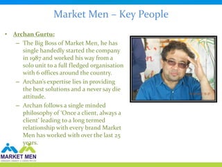 Market Men – Key People
• Archan Gurtu:
   – The Big Boss of Market Men, he has
     single handedly started the company
     in 1987 and worked his way from a
     solo unit to a full fledged organisation
     with 6 offices around the country.
   – Archan’s expertise lies in providing
     the best solutions and a never say die
     attitude.
   – Archan follows a single minded
     philosophy of ‘Once a client, always a
     client’ leading to a long termed
     relationship with every brand Market
     Men has worked with over the last 25
     years.
 