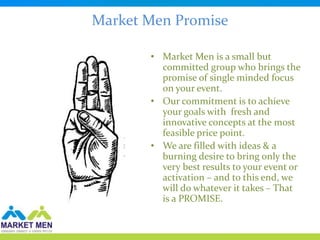 Market Men Promise

       • Market Men is a small but
         committed group who brings the
         promise of single minded focus
         on your event.
       • Our commitment is to achieve
         your goals with fresh and
         innovative concepts at the most
         feasible price point.
       • We are filled with ideas & a
         burning desire to bring only the
         very best results to your event or
         activation – and to this end, we
         will do whatever it takes – That
         is a PROMISE.
 