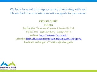 We look forward to an opportunity of working with you.
Please feel free to contact us with regards to your event.

                           ARCHAN GURTU
                               Director
          MarketMen Consumer Connect & Events Pvt Ltd
              Mobile No: +919820098435, +919172676767
                 Website: http://www.marketmen.in
    Linkedin: http://in.linkedin.com/pub/archan-gurtu/11/b94/35a
           Facebook: archangurtu/ Twitter: @archangurtu
 