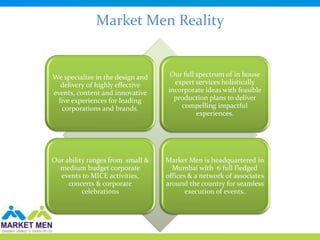 Market Men Reality


We specialize in the design and    Our full spectrum of in house
   delivery of highly effective     expert services holistically
events, content and innovative    incorporate ideas with feasible
  live experiences for leading      production plans to deliver
   corporations and brands.           compelling impactful
                                            experiences.




Our ability ranges from small &   Market Men is headquartered in
  medium budget corporate           Mumbai with 6 full fledged
  events to MICE activities,      offices & a network of associates
     concerts & corporate         around the country for seamless
          celebrations                   execution of events.
 