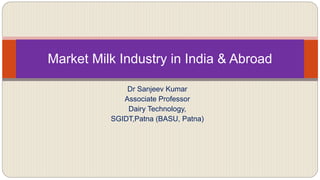 Dr Sanjeev Kumar
Associate Professor
Dairy Technology,
SGIDT,Patna (BASU, Patna)
Market Milk Industry in India & Abroad
 