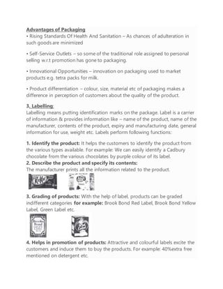 Advantages of Packaging
• Rising Standards Of Health And Sanitation – As chances of adulteration in
such goods are minimized
• Self-Service Outlets – so some of the traditional role assigned to personal
selling w.r.t promotion has gone to packaging.
• Innovational Opportunities – innovation on packaging used to market
products e.g. tetra packs for milk.
• Product differentiation – colour, size, material etc of packaging makes a
difference in perception of customers about the quality of the product.
3. Labelling:
Labelling means putting identification marks on the package. Label is a carrier
of information & provides information like – name of the product, name of the
manufacturer, contents of the product, expiry and manufacturing date, general
information for use, weight etc. Labels perform following functions:
1. Identify the product: It helps the customers to identify the product from
the various types available. For example: We can easily identify a Cadbury
chocolate from the various chocolates by purple colour of its label.
2. Describe the product and specify its contents:
The manufacturer prints all the information related to the product.
3. Grading of products: With the help of label, products can be graded
indifferent categories for example: Brook Bond Red Label, Brook Bond Yellow
Label, Green Label etc.
4. Helps in promotion of products: Attractive and colourful labels excite the
customers and induce them to buy the products. For example: 40%extra free
mentioned on detergent etc.
 