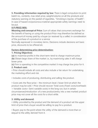 5. Providing information required by law: There is legal compulsion to print
batch no., contents, max retail price, weight/volume on all the products and
statutory warning on the packet of cigarettes, “Smoking is injuries of health”:
In case of hazard on/poisonous material appropriate safety warnings need to
be put.
II P-PRICE MIX:
Meaning and concept of Price: Sum of values that consumers exchange for
the benefit of having or using the product Price may therefore be defined as
the amount of money paid by a buyer (or received by a seller) in consideration
of the purchase of a product or a service
Normally expressed in monetary terms. Decisions include decisions wrt basic
price, discounts to be offered etc
Factors determining price determination:
1. Pricing Objectives
(a) to maximise profits in the short term-tend to charge maximum price.
(b) Obtain large share of the market i.e., by maximising sales it will charge
lower price.
(c) Firm is operating in the competitive market it may charge low price for it.
2. Product cost:
• Price should include all costs and also include a fair return for undertaking
the marketing effort and risk.
• Includes costs of producing, distributing and selling the product.
• Costs sets the floor price – the minimum level / lower limit at which the
product may be sold. • Price should recover Total costs (Fixed costs/overheads
+ Variable costs+ Semi-variable costs) in the long run, but in certain
circumstances(introduction of a new product/entry into a new market) product
price may not cover all the costs for a short while.
3. Utility and demand:
• Utility provided by the product and the demand of a product set the upper
limit of price that a buyer would be willing to pay for a product.
• Buyers pay to the point where the utility of the demand is more than or
eequal to the utility derived from it.
 