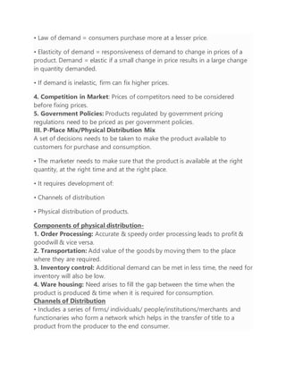 • Law of demand = consumers purchase more at a lesser price.
• Elasticity of demand = responsiveness of demand to change in prices of a
product. Demand = elastic if a small change in price results in a large change
in quantity demanded.
• If demand is inelastic, firm can fix higher prices.
4. Competition in Market: Prices of competitors need to be considered
before fixing prices.
5. Government Policies: Products regulated by government pricing
regulations need to be priced as per government policies.
III. P-Place Mix/Physical Distribution Mix
A set of decisions needs to be taken to make the product available to
customers for purchase and consumption.
• The marketer needs to make sure that the product is available at the right
quantity, at the right time and at the right place.
• It requires development of:
• Channels of distribution
• Physical distribution of products.
Components of physical distribution-
1. Order Processing: Accurate & speedy order processing leads to profit &
goodwill & vice versa.
2. Transportation: Add value of the goods by moving them to the place
where they are required.
3. Inventory control: Additional demand can be met in less time, the need for
inventory will also be low.
4. Ware housing: Need arises to fill the gap between the time when the
product is produced & time when it is required for consumption.
Channels of Distribution
• Includes a series of firms/ individuals/ people/institutions/merchants and
functionaries who form a network which helps in the transfer of title to a
product from the producer to the end consumer.
 