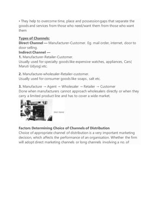 • They help to overcome time, place and possession gaps that separate the
goods and services from those who need/want them from those who want
them
Types of Channels:
Direct Channel — Manufacturer-Customer. Eg. mail order, internet, door to
door selling.
Indirect Channel —
1. Manufacturer-Retailer-Customer.
Usually used for specialty goods like expensive watches, appliances, Cars(
Maruti Udyog) etc.
2. Manufacture-wholesaler-Retailer-customer.
Usually used for consumer goods like soaps , salt etc.
3. Manufacture → Agent → Wholesaler → Retailer → Customer
Done when manufacturers cannot approach wholesalers directly or when they
carry a limited product line and has to cover a wide market.
Factors Determining Choice of Channels of Distribution
Choice of appropriate channel of distribution is a very important marketing
decision, which affects the performance of an organisation. Whether the firm
will adopt direct marketing channels or long channels involving a no. of
 