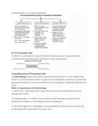 intermediaries is a strategic decision.
IV. P-Promotion Mix
It refers to combination of promotional tools used by an organization to
communicate and persuade customers to buy its products.
Tools/Elements of Promotion Mix
1. Advertising: Most commonly used tool of promotion. It is an impersonal
form to communication, which is paid by the marketers (sponsors) to promote
goods and services. Common mediums are newspaper, magazine, television &
radio.
Role or Importance of Advertising
1. Paid Form –sponsorer has to bear the costs of communicating with the
prospective buyer.
2. Impersonality – no direct face to face contact between prospects and
advertisers. Creates a monologueand not a dialogue.
3. Identified Sponsor –undertaken by an identified individual who makes the
advertising effort and bears the costs of it.
 