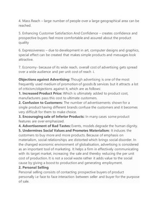 4. Mass Reach – large number of people over a large geographical area can be
reached.
5. Enhancing Customer Satisfaction And Confidence – creates confidence and
prospective buyers feel more comfortable and assured about the product
quality
6. Expressiveness – due to development in art, computer designs and graphics,
special effect can be created that makes simple products and messages look
attractive.
7. Economy- because of its wide reach, overall cost of advertising gets spread
over a wide audience and per unit cost of reach ↓.
Objections against Advertising: Though advertising is one of the most
frequently used medium of promotion of goods & services but it attracts a lot
of criticism/objections against it, which are as follows:
1. Increased Product Price: Which is ultimately added to product cost,
manufacturers pass this cost to ultimate customers.
2. Confusion to Customers: The number of advertisements shown for a
single product having different brands confuse the customers and it becomes
very difficult for them to make choice.
3. Encouraging sale of Inferior Products: In many cases some product
features are over emphasized.
4. Advertisement of Bad Tastes: Events, models degrade the human dignity.
5. Undermines Social Values and Promotes Materialism: It induces the
customers to buy more and more products. Because of emphasis on
materialism, social relationships are distorted which brings social disorder. In
the changed economic environment of globalisation, advertising is considered
as an important tool of marketing. It helps a firm in effectively communicating
with its target market, increasing the sale and thereby reducing the per unit
cost of production. It is not a social waste rather it adds value to the social
cause by giving a boost to production and generating employment.
2. Personal Selling
Personal selling consists of contacting prospective buyers of product
personally i.e face to face interaction between seller and buyer for the purpose
of sale.
 
