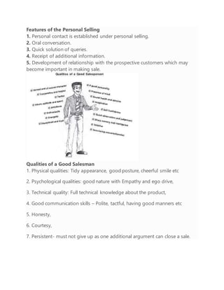 Features of the Personal Selling
1. Personal contact is established under personal selling.
2. Oral conversation.
3. Quick solution of queries.
4. Receipt of additional information.
5. Development of relationship with the prospective customers which may
become important in making sale.
Qualities of a Good Salesman
1. Physical qualities: Tidy appearance, good posture, cheerful smile etc
2. Psychological qualities: good nature with Empathy and ego drive,
3. Technical quality: Full technical knowledge about the product,
4. Good communication skills – Polite, tactful, having good manners etc
5. Honesty,
6. Courtesy,
7. Persistent- must not give up as one additional argument can close a sale.
 