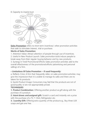 8. Capacity to inspire trust
Sales Promotion refers to short term incentives/ other promotion activities
that seek to stimulate interest, trial or purchase.
Merits of Sales Promotion:
1. Attention Value: Attract attention of people through use of incentives.
2. Useful In New Product Launch: Sales promotion tools induce people to
break away from their regular buying behavior and try new products.
3. Synergy in Total Promotional Efforts: Sales promotion activities add to the
overall effectiveness of the promotional efforts (advertising and personal
selling) of a firm.
• Limitations Of Sales Promotion – if used frequently:
a. Reflects Crisis: A firm that frequently relies on sales promotion activities may
give the impression that it is unable to manage its sales and there are no
takers for its products.
b. Spoils Product Image: Consumers may feel that the products are not of
good quality or are not appropriately priced.
TECHNIQUES
1. Product Combination: Offering another product as gift along with the
purchase of a product.
2. Istant draws and assigned gift: Scratch a card and instantly win a prize
with the purchase of a TV, T. Shirt, Refrigerator etc.
3. Quantity Gift: Offering extra quantity of the product e.g., Buy three LUX
soaps and get one free.
 
