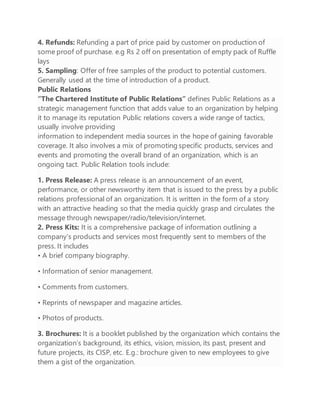 4. Refunds: Refunding a part of price paid by customer on production of
some proof of purchase. e.g Rs 2 off on presentation of empty pack of Ruffle
lays
5. Sampling: Offer of free samples of the product to potential customers.
Generally used at the time of introduction of a product.
Public Relations
“The Chartered Institute of Public Relations” defines Public Relations as a
strategic management function that adds value to an organization by helping
it to manage its reputation Public relations covers a wide range of tactics,
usually involve providing
information to independent media sources in the hope of gaining favorable
coverage. It also involves a mix of promoting specific products, services and
events and promoting the overall brand of an organization, which is an
ongoing tact. Public Relation tools include:
1. Press Release: A press release is an announcement of an event,
performance, or other newsworthy item that is issued to the press by a public
relations professional of an organization. It is written in the form of a story
with an attractive heading so that the media quickly grasp and circulates the
message through newspaper/radio/television/internet.
2. Press Kits: It is a comprehensive package of information outlining a
company’s products and services most frequently sent to members of the
press. It includes
• A brief company biography.
• Information of senior management.
• Comments from customers.
• Reprints of newspaper and magazine articles.
• Photos of products.
3. Brochures: It is a booklet published by the organization which contains the
organization’s background, its ethics, vision, mission, its past, present and
future projects, its CISP, etc. E.g.: brochure given to new employees to give
them a gist of the organization.
 