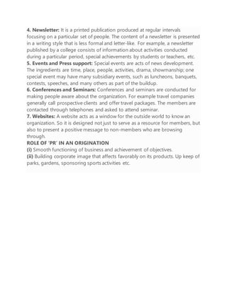 4. Newsletter: It is a printed publication produced at regular intervals
focusing on a particular set of people. The content of a newsletter is presented
in a writing style that is less formal and letter-like. For example, a newsletter
published by a college consists of information about activities conducted
during a particular period, special achievements by students or teachers, etc.
5. Events and Press support: Special events are acts of news development.
The ingredients are time, place, people, activities, drama, showmanship; one
special event may have many subsidiary events, such as luncheons, banquets,
contests, speeches, and many others as part of the buildup.
6. Conferences and Seminars: Conferences and seminars are conducted for
making people aware about the organization. For example travel companies
generally call prospective clients and offer travel packages. The members are
contacted through telephones and asked to attend seminar.
7. Websites: A website acts as a window for the outside world to know an
organization. So it is designed not just to serve as a resource for members, but
also to present a positive message to non-members who are browsing
through.
ROLE OF ‘PR’ IN AN ORIGINATION
(i) Smooth functioning of business and achievement of objectives.
(ii) Building corporate image that affects favorably on its products. Up keep of
parks, gardens, sponsoring sports activities etc.
 