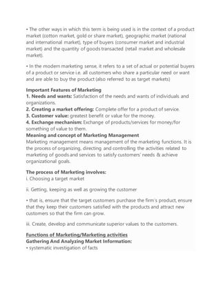 • The other ways in which this term is being used is in the context of a product
market (cotton market, gold or share market), geographic market (national
and international market), type of buyers (consumer market and industrial
market) and the quantity of goods transacted (retail market and wholesale
market).
• In the modern marketing sense, it refers to a set of actual or potential buyers
of a product or service i.e. all customers who share a particular need or want
and are able to buy the product (also referred to as target markets)
Important Features of Marketing
1. Needs and wants: Satisfaction of the needs and wants of individuals and
organizations.
2. Creating a market offering: Complete offer for a product of service.
3. Customer value: greatest benefit or value for the money.
4. Exchange mechanism: Exchange of products/services for money/for
something of value to them.
Meaning and concept of Marketing Management
Marketing management means management of the marketing functions. It is
the process of organizing, directing and controlling the activities related to
marketing of goods and services to satisfy customers’ needs & achieve
organizational goals.
The process of Marketing involves:
i. Choosing a target market
ii. Getting, keeping as well as growing the customer
• that is, ensure that the target customers purchase the firm‘s product, ensure
that they keep their customers satisfied with the products and attract new
customers so that the firm can grow.
iii. Create, develop and communicate superior values to the customers.
Functions of Marketing/Marketing activities
Gathering And Analyzing Market Information:
• systematic investigation of facts
 