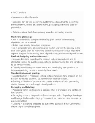 • SWOT analysis
• Necessary to identify needs
• Decisions can be wrt. Identifying customer needs and wants, identifying
buying motives, choice of a brand name, packaging and media used for
promotion.
• Data is available both from primary as well as secondary sources.
Marketing planning :
• Aim = to develop a complete marketing plan so that the marketing
objectives can be achieved.
• It also must specify the action programs .
• E.g if a marketer aims at enhancing his market share in the country in the
next three years, then his marketing plan should include various important
aspects like plan for increasing level of production, promotion of products etc.
Product designing and development:
• Involves decisions regarding the product to be manufactured and it‘s
attributes such as its quality considerations, packaging, models and variations
to be introduced etc..
• Done by anticipating customer needs and developing new products or
improving existing products to satisfy these needs.
Standardization and grading:
• Standardization = Process of setting certain standards for a product on the
basis of its desired qualities. E.g. ISI mark for electrical goods.
• Grading = Division of products into classes made up of units possessing
similar features such as for agricultural products
Packaging and labeling:
• Packaging‘ refers to designing a package (that is a wrapper or a container)
for a product.
• Packaging protects the products from damage , risks of spoilage, breakage
and leakage. It also makes buying convenient for customers and serves as a
promotional tool.
• Labeling = designing a label to be put on the package. It may vary from a
simple tag to complex graphics.
 