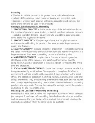 Branding
• Whether to sell the product in its generic name or in a Brand name.
• Helps in differentiation, builds customer loyalty and promote its sale.
• Decision = whether each product will have a separate brand name or the
same brand name to be used for all products.
Concepts & Philosophies of Marketing
1. PRODUCTION CONCEPT = In the earlier days of the industrial revolution,
the number of producers were limited, → limited supply of industrial products
→ not able to match demand . So, anyone who was able to produce goods
could easily find buyers for the same.
2. PRODUCT CONCEPT= With passage of time, the supply improved→
customers started looking for products that were superior in performance,
quality and features.
3. SELLING CONCEPT= increase in scale of production→ competition among
the sellers → Product quality and availability alone did not ensure survival as a
large number of firms were now selling products of similar quality.
4. MARKETING CONCEPT : Implies that a firm can achieve its goals by
identifying needs of the customer and satisfying them better than the
competitors. Customer satisfaction is the precondition for realizing the firm’s
goal and objectives,
5. SOCIAL MARKETING CONCEPT : Under this concept customer satisfaction
is supplemented by social welfare. Some products bring harmful effect on
environment so these should not be supplied. It pays attention to the social,
ethical and ecological aspects of marketing. Raman, Joginder, John, Iqbal and
Shreya are friends. They are operating different business. Each one has his/her
own concept regarding operating their business. Raman believes in producing
products at a large scale. Thereby decreasing the average cost of the products
and selling it’s at a reasonable price.
Meaning and Concept of Marketing and Selling
Marketing is a wide term. It refers to a large set of activities of which selling is
just one part. A marketer before making the sale does a lot of other activities
such as planning the type, design of the product, the price and selecting the
distribution outlets at which the same would be available.
 