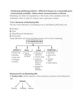 • Producing satisfying products • Offered to buyers at a reasonable price
• Conveniently available • About which communication is offered
Marketing mix refers to ingredients or the tools or the variables which the
marketeer mixes in order to interact with a particular market.
11.8.1 Elements of Marketing Mix
The four main elements of marketing mix as classified by MCcarthy are:
A. Product
B. Price
C. Place/Physical Distribution
D. Promotion
These elements are more popularly known 4 P’s of the marketing.
Elements/4 Ps of Marketing Mix
1. Product Mix: All the features of the product or service to be offered for
sale.
 