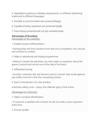 4. adaptable to packing or labeling requirements, to different advertising
media and to different languages.
5. Versatile to accommodate new products(Maggi)
6. Capable of being registered and protected legally
7. Have staying power(should not get outdated easily.
Advantages of Branding-
Advantages to the marketers:
1. Enables product differentiation:.
• Distinguishes the firms products from that of its competitors, thus secures
and controls its markets.
2. Helps in advertising and display programmes:
• Without a brand, the advertiser can only create an awareness about the
generic product and not be sure of the sale of his brand.
3. Differential pricing:
• As when customers like and become used to a brand, they would agree to
pay a little more for it than the competing product
4. Ease in introduction of a new product
minimizes selling costs – enjoys the reflected glory of the brand.
Advantages to Customers:
1. Helps in product identification:
• If customer is satisfied with a brand, he will not make a close inspection
every time.
2. Ensures quality:
 