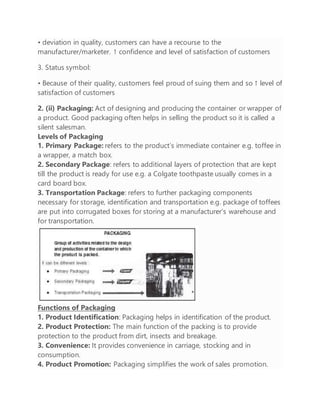 • deviation in quality, customers can have a recourse to the
manufacturer/marketer. ↑ confidence and level of satisfaction of customers
3. Status symbol:
• Because of their quality, customers feel proud of suing them and so ↑ level of
satisfaction of customers
2. (ii) Packaging: Act of designing and producing the container or wrapper of
a product. Good packaging often helps in selling the product so it is called a
silent salesman.
Levels of Packaging
1. Primary Package: refers to the product’s immediate container e.g. toffee in
a wrapper, a match box.
2. Secondary Package: refers to additional layers of protection that are kept
till the product is ready for use e.g. a Colgate toothpaste usually comes in a
card board box.
3. Transportation Package: refers to further packaging components
necessary for storage, identification and transportation e.g. package of toffees
are put into corrugated boxes for storing at a manufacturer’s warehouse and
for transportation.
Functions of Packaging
1. Product Identification: Packaging helps in identification of the product.
2. Product Protection: The main function of the packing is to provide
protection to the product from dirt, insects and breakage.
3. Convenience: It provides convenience in carriage, stocking and in
consumption.
4. Product Promotion: Packaging simplifies the work of sales promotion.
 