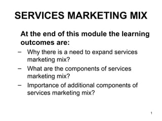 1
SERVICES MARKETING MIX
At the end of this module the learning
outcomes are:
– Why there is a need to expand services
marketing mix?
– What are the components of services
marketing mix?
– Importance of additional components of
services marketing mix?
 
