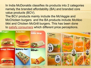 In India McDonalds classifies its products into 2 categories
namely the branded affordability (BA) and branded core
value products (BCV).
The BCV products mainly include the McVeggie and
McChicken burgers and the BA products include McAloo
tikki and Chicken McGrill burgers. This has been done
to satisfy consumers which different price perceptions.
 