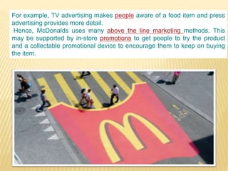 For example, TV advertising makes people aware of a food item and press
advertising provides more detail.
Hence, McDonalds uses many above the line marketing methods. This
may be supported by in-store promotions to get people to try the product
and a collectable promotional device to encourage them to keep on buying
the item.
 