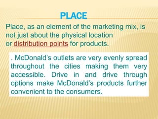 PLACE
Place, as an element of the marketing mix, is
not just about the physical location
or distribution points for products.
. McDonald’s outlets are very evenly spread
throughout the cities making them very
accessible. Drive in and drive through
options make McDonald’s products further
convenient to the consumers.
 