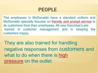 PEOPLE
The employees in McDonalds have a standard uniform and
McDonalds specially focuses on friendly and prompt service to
its customers from their employees. All new franchise’s are
trained in customer management and in keeping the
customers happy.
They are also trained for handling
negative responses from customers and
what to do when there is high
pressure on the outlet.
 