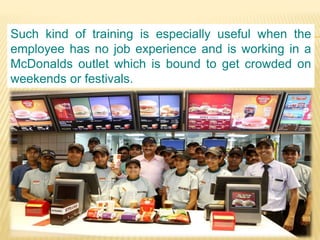 Such kind of training is especially useful when the
employee has no job experience and is working in a
McDonalds outlet which is bound to get crowded on
weekends or festivals.
 