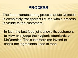 PROCESS
The food manufacturing process at Mc Donalds
is completely transparent i.e. the whole process
is visible to the customers.
In fact, the fast food joint allows its customers
to view and judge the hygienic standards at
McDonalds. The customers are invited to
check the ingredients used in food.
 