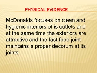 PHYSICAL EVIDENCE
McDonalds focuses on clean and
hygienic interiors of is outlets and
at the same time the exteriors are
attractive and the fast food joint
maintains a proper decorum at its
joints.
 