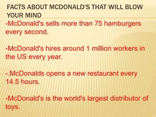 FACTS ABOUT MCDONALD'S THAT WILL BLOW
YOUR MIND
-McDonald's sells more than 75 hamburgers
every second.
-McDonald's hires around 1 million workers in
the US every year.
-.McDonalds opens a new restaurant every
14.5 hours.
-McDonald's is the world's largest distributor of
toys.
 