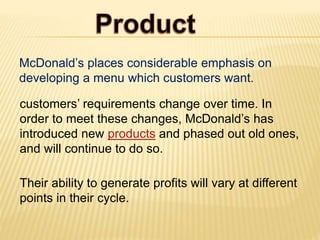 McDonald’s places considerable emphasis on
developing a menu which customers want.
customers’ requirements change over time. In
order to meet these changes, McDonald’s has
introduced new products and phased out old ones,
and will continue to do so.
Their ability to generate profits will vary at different
points in their cycle.
 