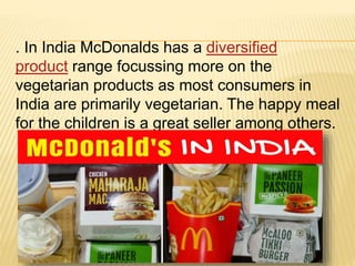 . In India McDonalds has a diversified
product range focussing more on the
vegetarian products as most consumers in
India are primarily vegetarian. The happy meal
for the children is a great seller among others.
 