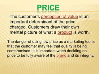 The customer’s perception of value is an
important determinant of the price
charged. Customers draw their own
mental picture of what a product is worth.
The danger of using low price as a marketing tool is
that the customer may feel that quality is being
compromised. It is important when deciding on
price to be fully aware of the brand and its integrity.
 