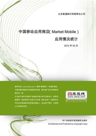 中国移动应用商场（Market Mobile）应用情况统计

                                    北京智道顾问有限责任公司




  中国移动应用商店（Market Mobile）
                                应用情况统计
                                           2012 年 05 月




智库在线（www.zikoo.com）秉承“智通库汇 ”的服务理念，
不断收集和更新市场调查研究信息，解决客户的市场情报来
源的单一性。

无论客户是在寻找新产品趋势还是分析市场竞争力，智库在
线都有一流的研究产品和行业专家，都会在深入了解研究公
司在各自领域的研究成果的基础上，结合客户需求，以客观
公正的报告呈现。




                                        本产品保密并受到版权法保护
                         Confidential and Protected by Copyright Laws

                         1
 