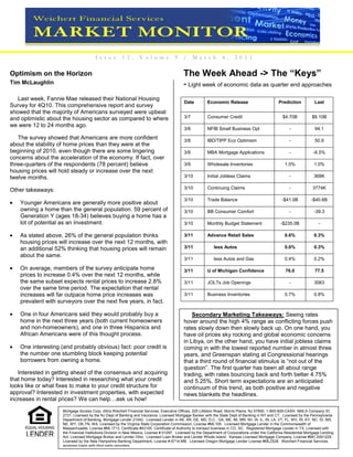 I s su e        12 ,      Vo lu me             9    /     Mar c h          4 ,    20 1 1

Optimism on the Horizon                                                                     The Week Ahead -> The “Keys”
Tim McLaughlin                                                                              - Light week of economic data as quarter end approaches
   Last week, Fannie Mae released their National Housing
                                                                                            Date          Economic Release                          Prediction           Last
Survey for 4Q10. This comprehensive report and survey
showed that the majority of Americans surveyed were upbeat
and optimistic about the housing sector as compared to where                                3/7           Consumer Credit                             $4.70B            $6.10B
we were 12 to 24 months ago.
                                                                                            3/8           NFIB Small Business Opt                         -              94.1
   The survey showed that Americans are more confident                                      3/8           IBD/TIPP Eco Optimism                           -              50.9
about the stability of home prices than they were at the
beginning of 2010, even though there are some lingering                                     3/9           MBA Mortgage Applications                       -              -6.5%
concerns about the acceleration of the economy. If fact, over
three-quarters of the respondents (78 percent) believe                                      3/9           Wholesale Inventories                         1.0%             1.0%
housing prices will hold steady or increase over the next
twelve months.                                                                              3/10          Initial Jobless Claims                          -              368K

                                                                                            3/10          Continuing Claims                               -             3774K
Other takeaways:
                                                                                            3/10          Trade Balance                               -$41.0B          -$40.6B
    Younger Americans are generally more positive about
    owning a home than the general population. 59 percent of                                3/10          BB Consumer Comfort                             -              -39.3
    Generation Y (ages 18-34) believes buying a home has a
    lot of potential as an investment.                                                      3/10          Monthly Budget Statement                   -$235.0B               -

    As stated above, 26% of the general population thinks                                   3/11          Advance Retail Sales                          0.6%             0.3%
    housing prices will increase over the next 12 months, with
    an additional 52% thinking that housing prices will remain                              3/11              less Autos                                0.6%             0.3%
    about the same.
                                                                                            3/11              less Autos and Gas                        0.4%             0.2%

    On average, members of the survey anticipate home                                       3/11          U of Michigan Confidence                      76.0             77.5
    prices to increase 0.4% over the next 12 months, while
    the same subset expects rental prices to increase 2.8%                                  3/11          JOLTs Job Openings                              -              3063
    over the same time period. The expectation that rental
    increases will far outpace home price increases was                                     3/11          Business Inventories                          0.7%             0.8%
    prevalent with surveyors over the next five years, in fact.

    One in four Americans said they would probably buy a                                        Secondary Marketing Takeaways: Seeing rates
    home in the next three years (both current homeowners                                   hover around the high 4% range as conflicting forces push
    and non-homeowners), and one in three Hispanics and                                     rates slowly down then slowly back up. On one hand, you
    African Americans were of this thought process.                                         have oil prices sky rocking and global economic concerns
                                                                                            in Libya, on the other hand, you have initial jobless claims
    One interesting (and probably obvious) fact: poor credit is                             coming in with the lowest reported number in almost three
    the number one stumbling block keeping potential                                        years, and Greenspan stating at Congressional hearings
    borrowers from owning a home.                                                           that a third round of financial stimulus is “not out of the
                                                                                            question”. The first quarter has been all about range
   Interested in getting ahead of the consensus and acquiring                               trading, with rates bouncing back and forth better 4.75%
that home today? Interested in researching what your credit                                 and 5.25%. Short term expectations are an anticipated
looks like or what fixes to make to your credit structure for                               continuum of this trend, as both positive and negative
approval? Interested in investment properties, with expected                                news blankets the headlines.
increases in rental prices? We can help…ask us how!
                     Mortgage Access Corp. d/b/a Weichert Financial Services, Executive Offices, 225 Littleton Road, Morris Plains, NJ 07950. 1-800-829-CASH. NMLS Company ID:
                     2731. Licensed by the NJ Dept of Banking and Insurance. Licensed Mortgage Banker with the State Dept of Banking in NY and CT. Licensed by the Pennsylvania
                     Department of Banking, Mortgage Lender 21042. Licensed Lender in AK, AR, DE, MD, D.C., GA, ME, MI, MN, WI, IA, IL, IN, LA, VT, FL, WV, RI, KY, NC, ID, MS,
                     NE, WY, OK,TN, WA. Licensed by the Virginia State Corporation Commission, License #ML105. Licensed Mortgage Lender in the Commonwealth of
                     Massachusetts. License #ML1713, Certificate #43155. Certificate of Authority to transact business in CO, SC. Registered Mortgage Lender in TX. Licensed with
                     the Financial Institutions Division in New Mexico, License # 01297. Licensed by the Department of Corporations under the California Residential Mortgage Lending
                     Act. Licensed Mortgage Broker and Lender Ohio. Licensed Loan Broker and Lender Rhode Island. Kansas Licensed Mortgage Company, License #MC.0001229.
                     Licensed by the New Hampshire Banking Department, License # 8714-MB. Licensed Oregon Mortgage Lender License #ML2528. Weichert Financial Services
                     arranges loans with third-party providers.
 